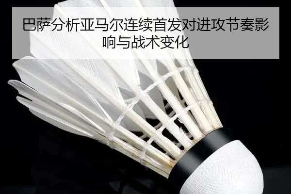 巴萨分析亚马尔连续首发对进攻节奏影响与战术变化