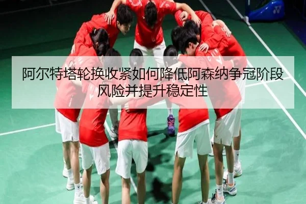 阿尔特塔轮换收紧如何降低阿森纳争冠阶段风险并提升稳定性
